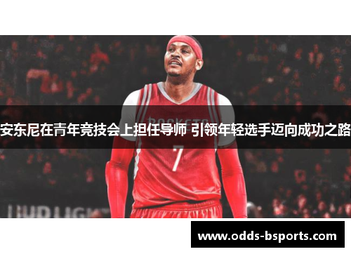安东尼在青年竞技会上担任导师 引领年轻选手迈向成功之路