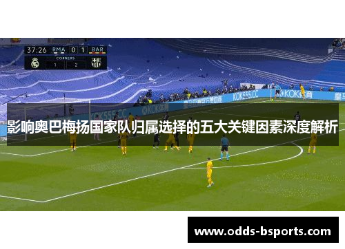 影响奥巴梅扬国家队归属选择的五大关键因素深度解析