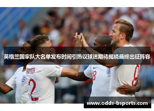 英格兰国家队大名单发布时间引热议球迷期待揭晓最终出征阵容